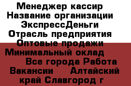 Менеджер-кассир › Название организации ­ ЭкспрессДеньги › Отрасль предприятия ­ Оптовые продажи › Минимальный оклад ­ 18 000 - Все города Работа » Вакансии   . Алтайский край,Славгород г.